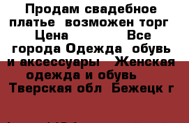 Продам свадебное платье, возможен торг › Цена ­ 20 000 - Все города Одежда, обувь и аксессуары » Женская одежда и обувь   . Тверская обл.,Бежецк г.